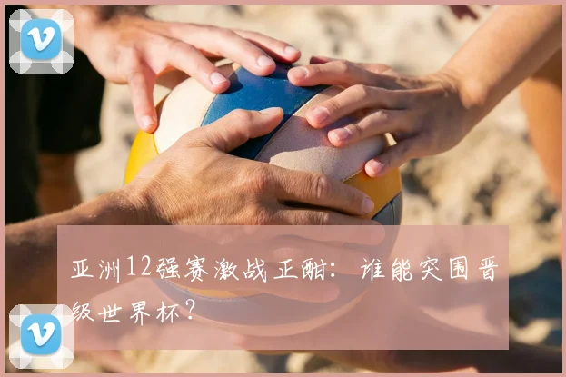 亚洲12强赛激战正酣：谁能突围晋级世界杯？