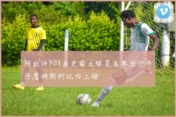 阿杜评NBA历史前五球星名单出炉乔丹詹姆斯科比均上榜