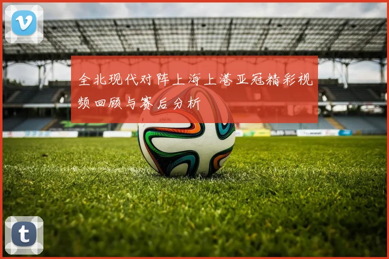 全北现代对阵上海上港亚冠精彩视频回顾与赛后分析