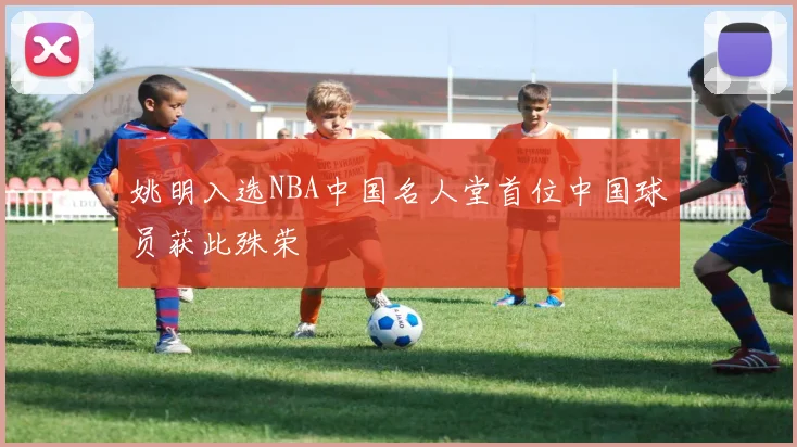 姚明入选NBA中国名人堂首位中国球员获此殊荣