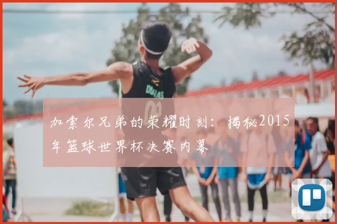 加索尔兄弟的荣耀时刻：揭秘2015年篮球世界杯决赛内幕