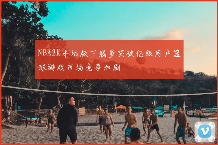 NBA2K手机版下载量突破亿级用户篮球游戏市场竞争加剧