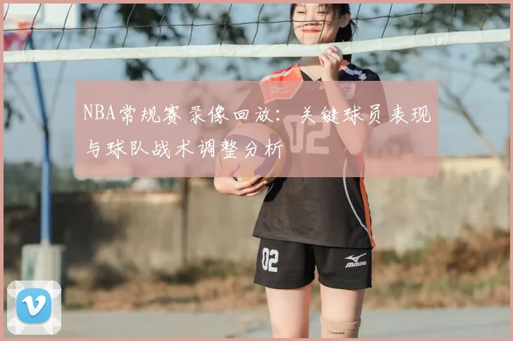 NBA常规赛录像回放:关键球员表现与球队战术调整分析