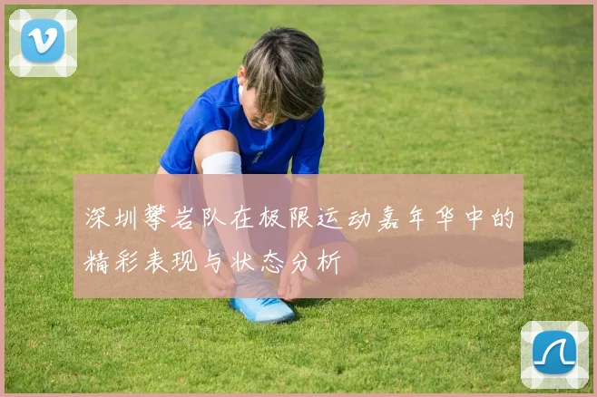 深圳攀岩队在极限运动嘉年华中的精彩表现与状态分析