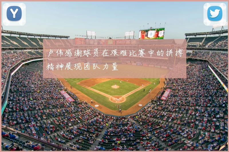 卢伟感谢球员在艰难比赛中的拼搏精神展现团队力量