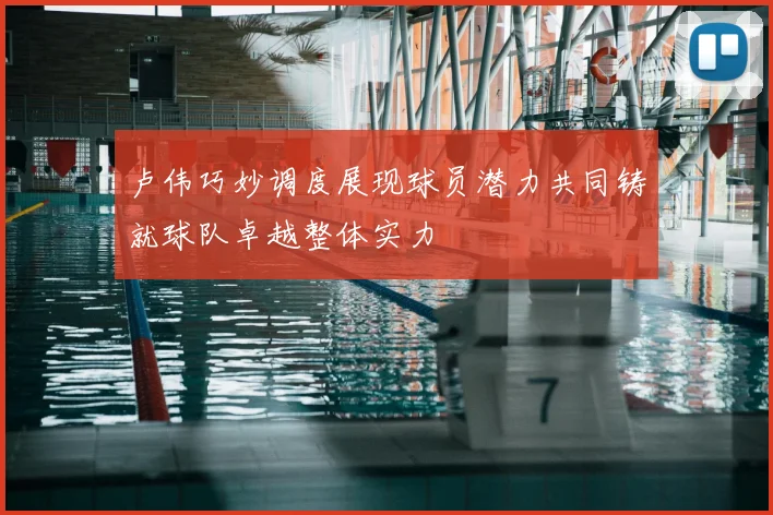 卢伟巧妙调度展现球员潜力共同铸就球队卓越整体实力