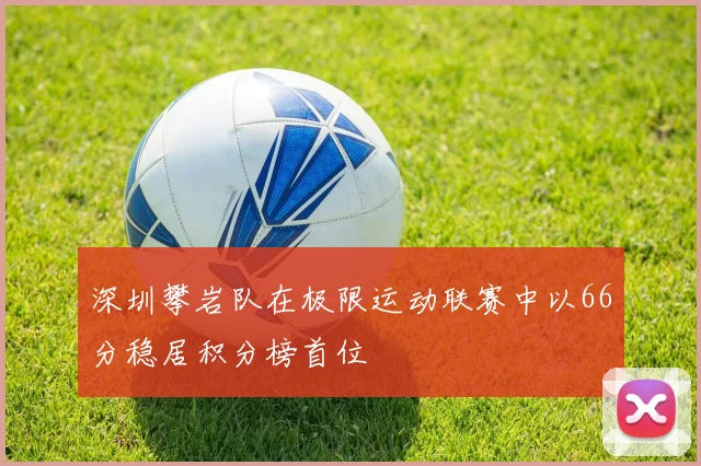 深圳攀岩队在极限运动联赛中以66分稳居积分榜首位