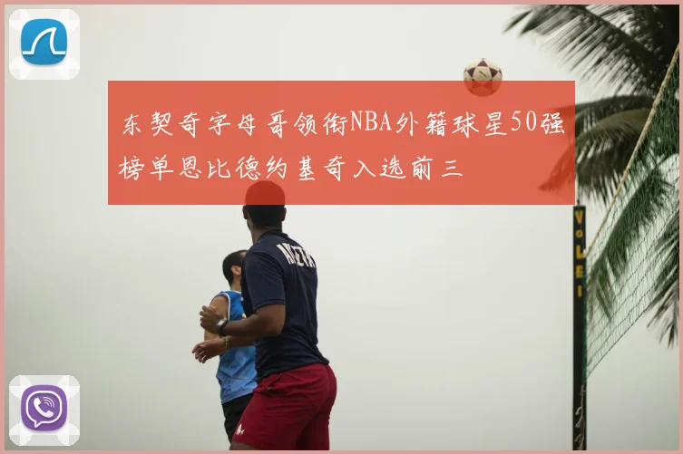 东契奇字母哥领衔NBA外籍球星50强榜单恩比德约基奇入选前三