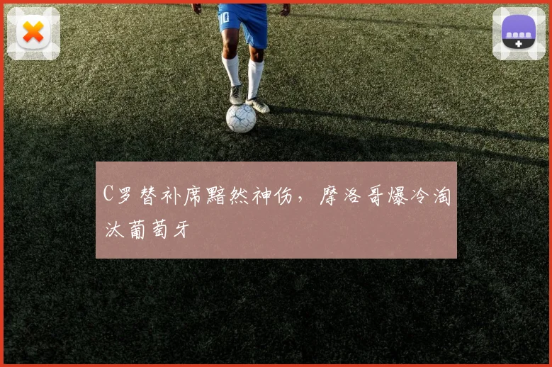 C罗替补席黯然神伤，摩洛哥爆冷淘汰葡萄牙