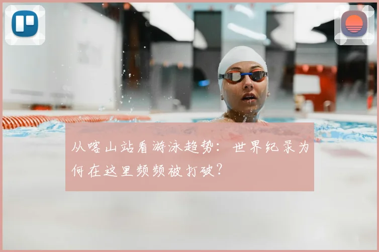 从喀山站看游泳趋势：世界纪录为何在这里频频被打破？