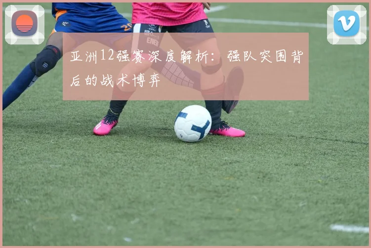 亚洲12强赛深度解析：强队突围背后的战术博弈
