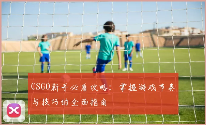 CSGO新手必看攻略:掌握游戏节奏与技巧的全面指南
