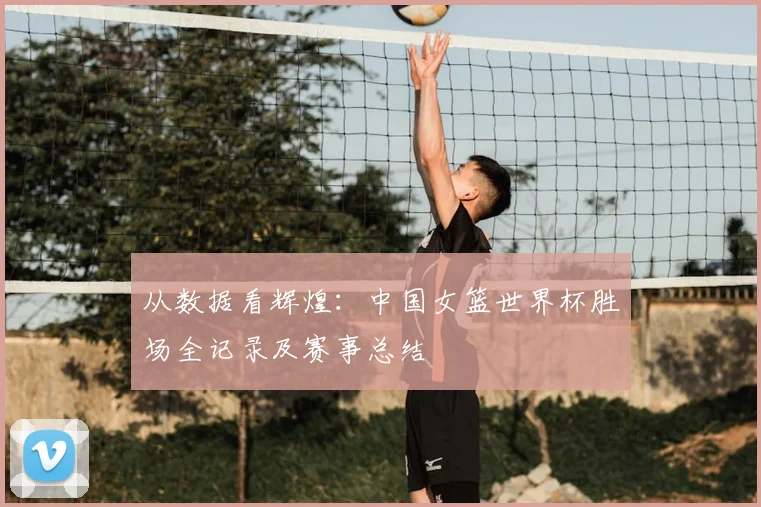 从数据看辉煌：中国女篮世界杯胜场全记录及赛事总结