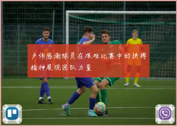 卢伟感谢球员在艰难比赛中的拼搏精神展现团队力量