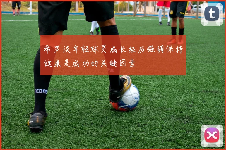 希罗谈年轻球员成长经历强调保持健康是成功的关键因素