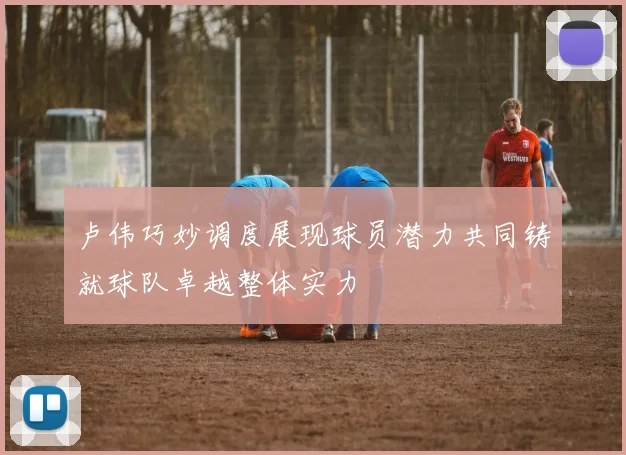 卢伟巧妙调度展现球员潜力共同铸就球队卓越整体实力