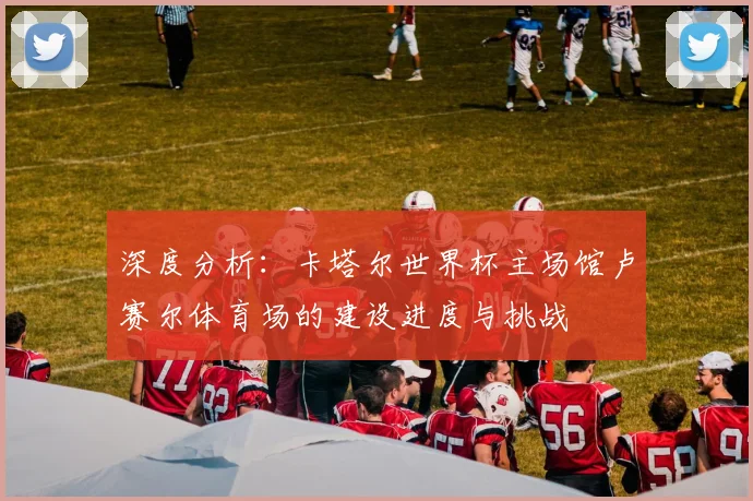 深度分析：卡塔尔世界杯主场馆卢赛尔体育场的建设进度与挑战