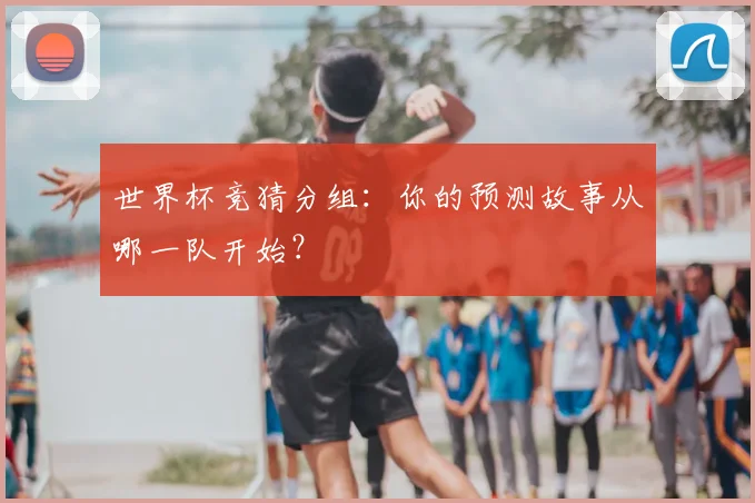 世界杯竞猜分组：你的预测故事从哪一队开始？