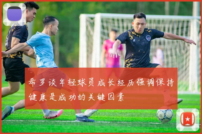 希罗谈年轻球员成长经历强调保持健康是成功的关键因素