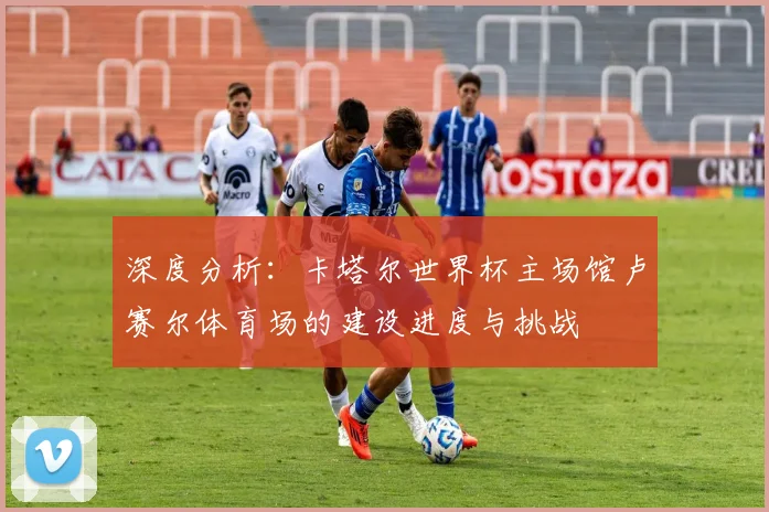 深度分析：卡塔尔世界杯主场馆卢赛尔体育场的建设进度与挑战