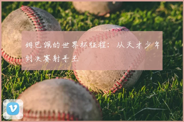姆巴佩的世界杯征程:从天才少年到决赛射手王