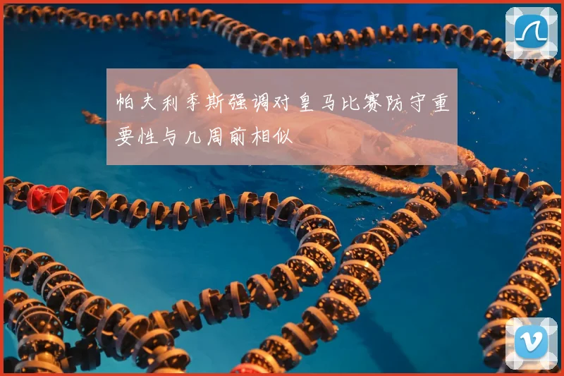 帕夫利季斯强调对皇马比赛防守重要性与几周前相似