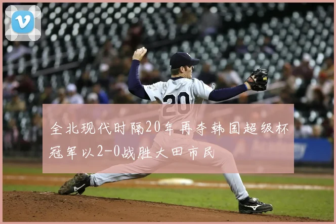 全北现代时隔20年再夺韩国超级杯冠军以2-0战胜大田市民