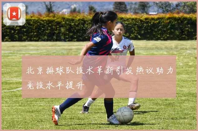 北京排球队技术革新引发热议助力竞技水平提升