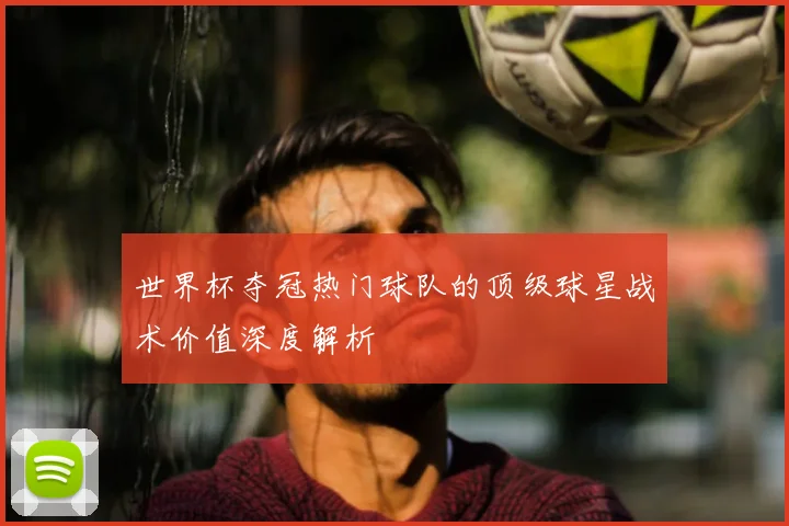 世界杯夺冠热门球队的顶级球星战术价值深度解析