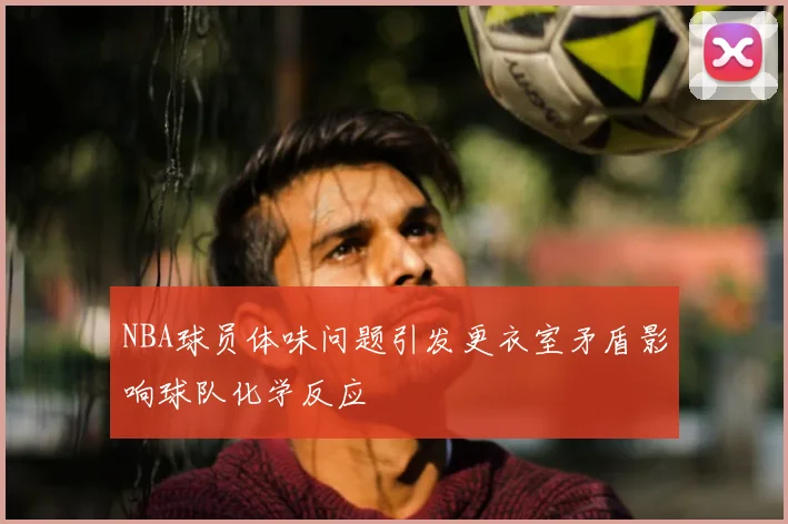 NBA球员体味问题引发更衣室矛盾影响球队化学反应