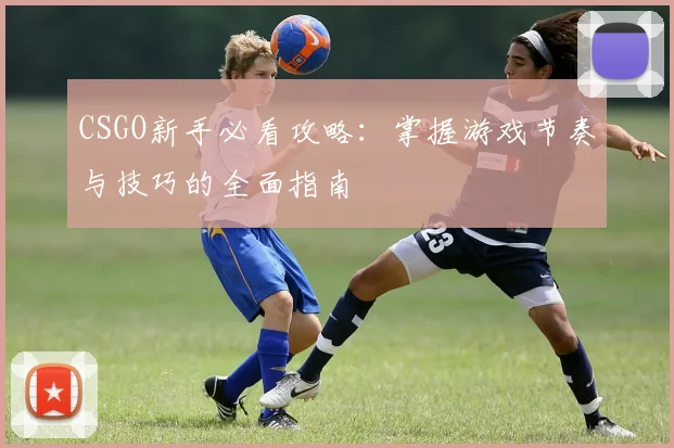 CSGO新手必看攻略:掌握游戏节奏与技巧的全面指南