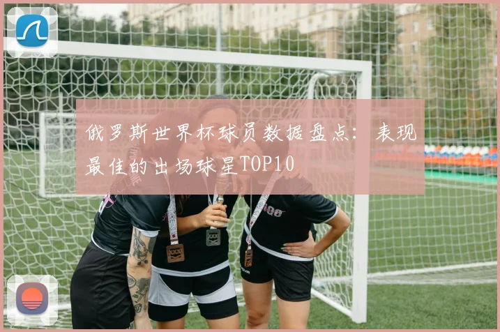 俄罗斯世界杯球员数据盘点：表现最佳的出场球星TOP10