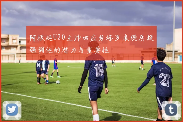 阿根廷U20主帅回应劳塔罗表现质疑强调他的潜力与重要性