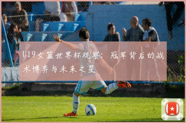 U19女篮世界杯观察：冠军背后的战术博弈与未来之星