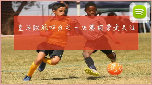 皇马欧冠四分之一决赛前景受关注