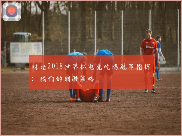 对话2018世界杯电竞吃鸡冠军指挥：我们的制胜策略